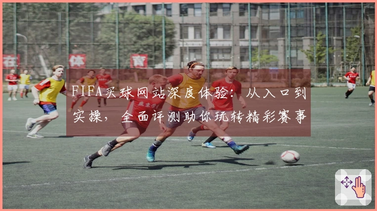 FIFA买球网站深度体验：从入口到实操，全面评测助你玩转精彩赛事