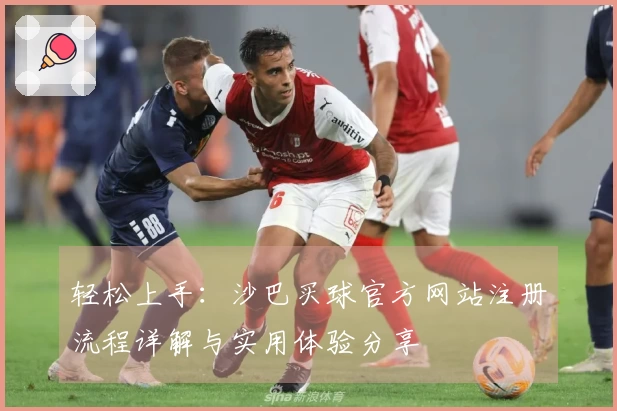 轻松上手：沙巴买球官方网站注册流程详解与实用体验分享