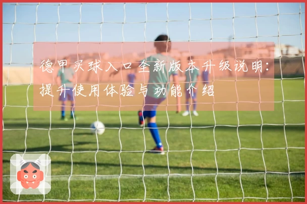 德甲买球入口全新版本升级说明:提升使用体验与功能介绍